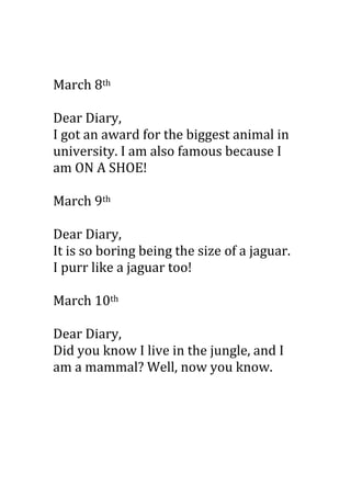 March 8th

Dear Diary,
I got an award for the biggest animal in
university. I am also famous because I
am ON A SHOE!

March 9th

Dear Diary,
It is so boring being the size of a jaguar.
I purr like a jaguar too!

March 10th

Dear Diary,
Did you know I live in the jungle, and I
am a mammal? Well, now you know.
 