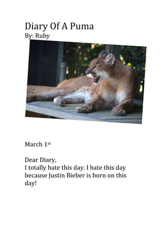 Diary Of A Puma
By: Ruby




March 1st

Dear Diary,
I totally hate this day. I hate this day
because Justin Bieber is born on this
day!
 