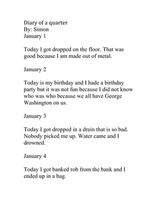Diary of a quarter
By: Simon
January 1

Today I got dropped on the floor. That was
good because I am made out of metal.

January 2

Today is my birthday and I hade a birthday
party but it was not fun because I did not know
who was who because we all have George
Washington on us.

January 3

Today I got dropped in a drain that is so bad.
Nobody picked me up. Water came and I
drowned.

January 4

Today I got banked rob from the bank and I
ended up in a bag.
 