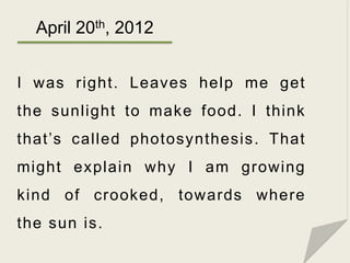 April 20th, 2012


I was right. Leaves help me get
the sunlight to make food. I think
that’s called photosynthesis . That
...