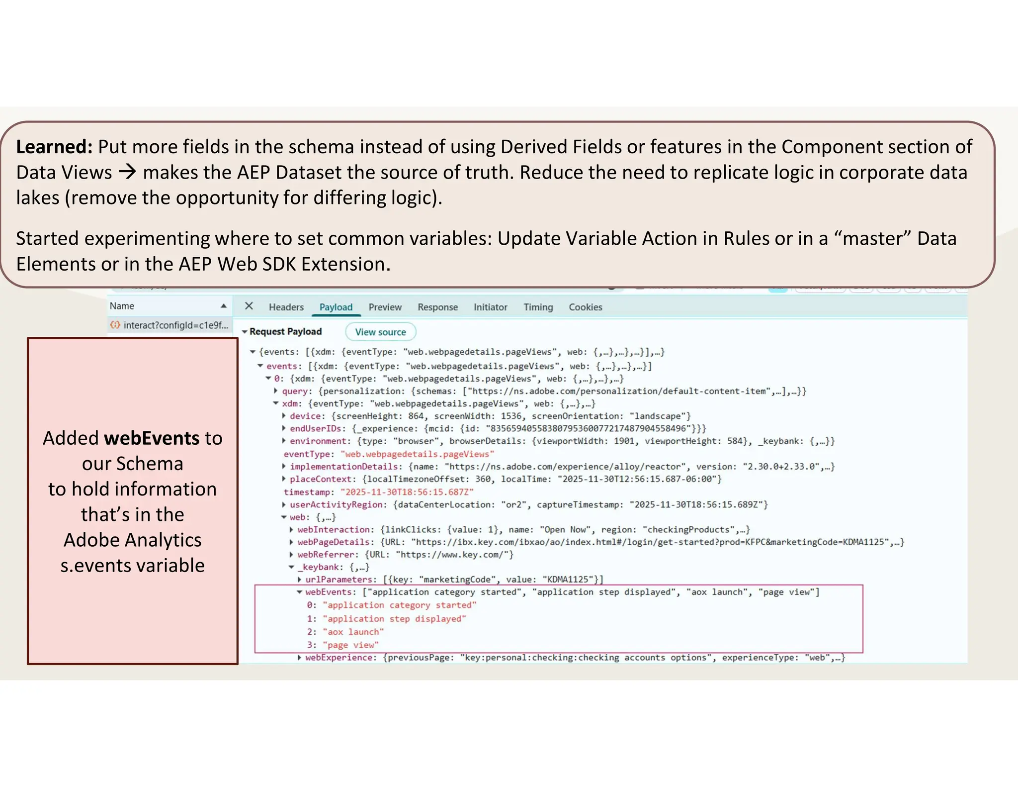 Learned: Put more fields in the schema instead of using Derived Fields or features in the Component section of
Data Views  makes the AEP Dataset the source of truth. Reduce the need to replicate logic in corporate data
lakes (remove the opportunity for differing logic).
Started experimenting where to set common variables: Update Variable Action in Rules or in a “master” Data
Elements or in the AEP Web SDK Extension.
Added webEvents to
our Schema
to hold information
that’s in the
Adobe Analytics
s.events variable
 