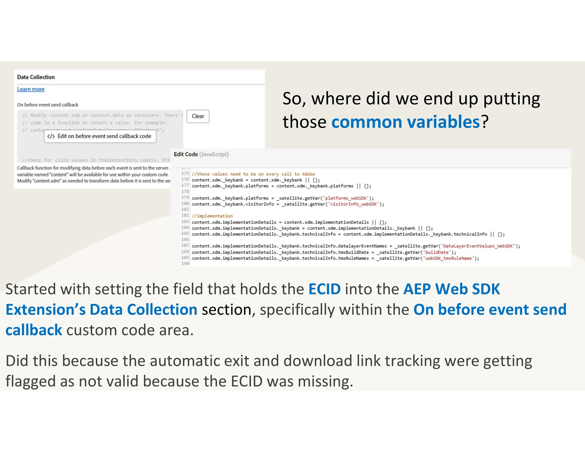 Started with setting the field that holds the ECID into the AEP Web SDK
Extension’s Data Collection section, specifically within the On before event send
callback custom code area.
Did this because the automatic exit and download link tracking were getting
flagged as not valid because the ECID was missing.
So, where did we end up putting
those common variables?
 