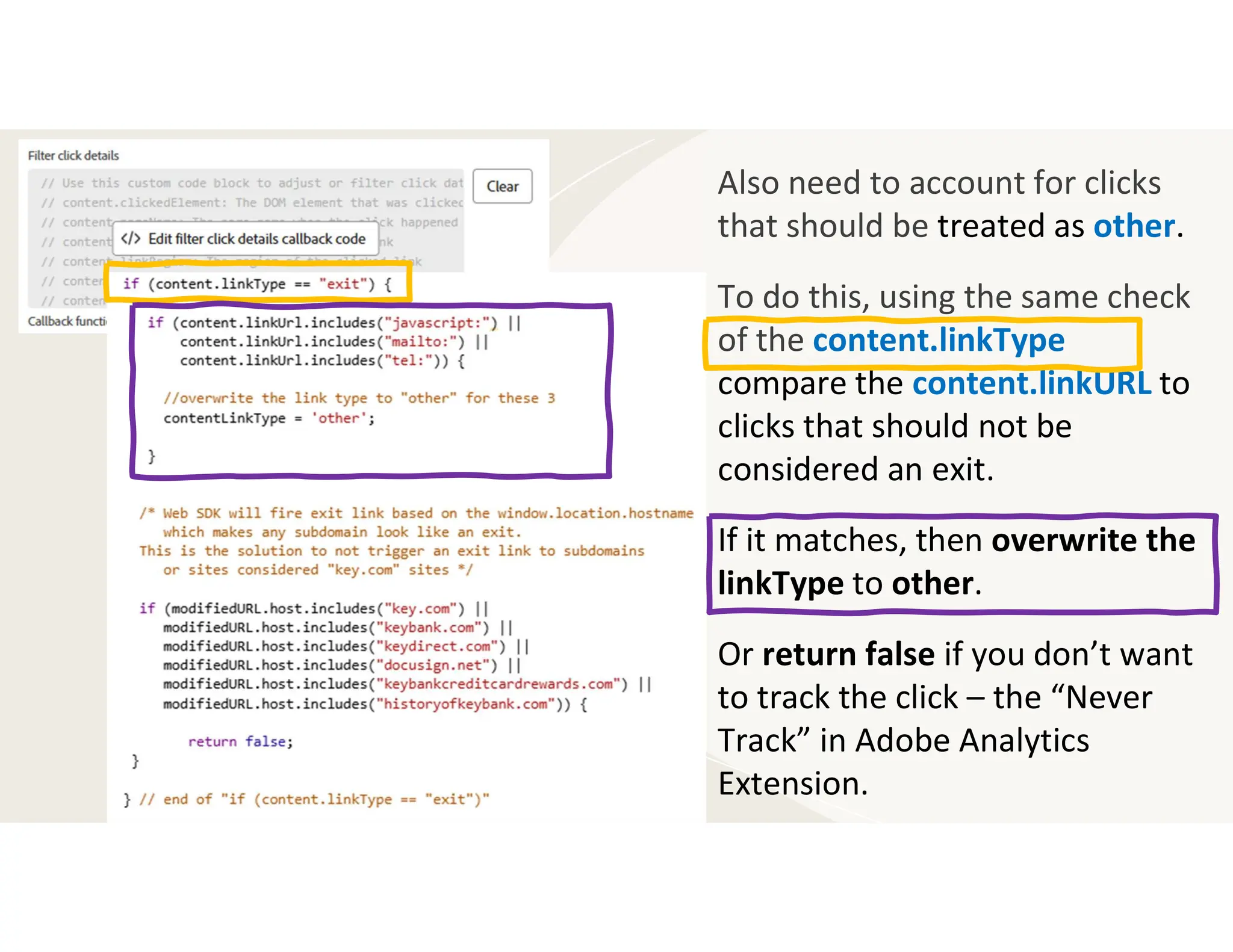 Also need to account for clicks
that should be treated as other.
To do this, using the same check
of the content.linkType
compare the content.linkURL to
clicks that should not be
considered an exit.
If it matches, then overwrite the
linkType to other.
Or return false if you don’t want
to track the click – the “Never
Track” in Adobe Analytics
Extension.
 