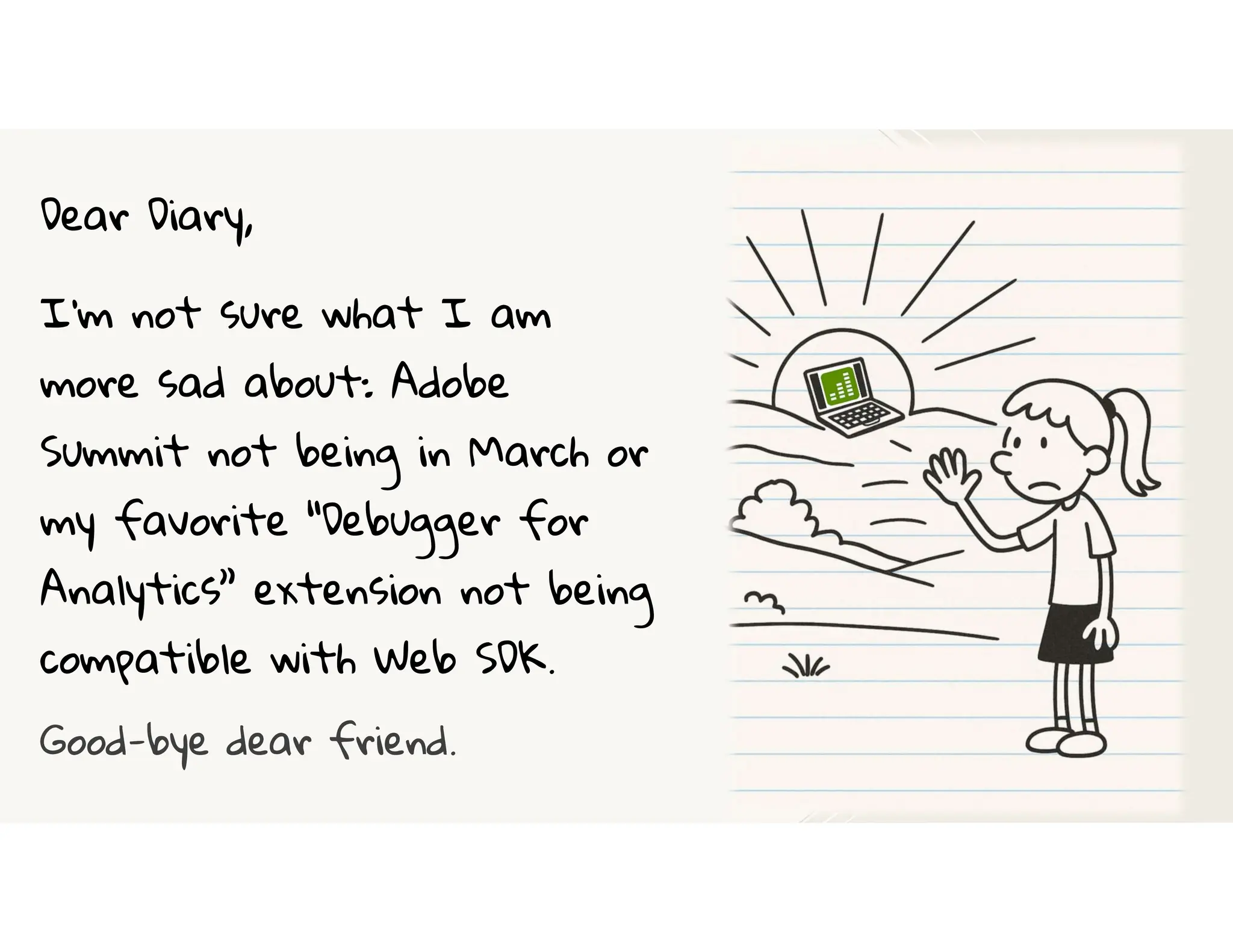 Dear Diary,
I’m not sure what I am
more sad about: Adobe
Summit not being in March or
my favorite “Debugger for
Analytics” extension not being
compatible with Web SDK.
Good-bye dear friend.
 