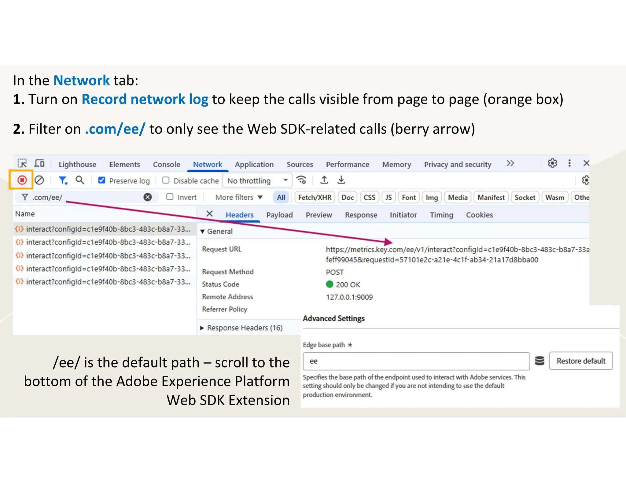 In the Network tab:
1. Turn on Record network log to keep the calls visible from page to page (orange box)
2. Filter on .com/ee/ to only see the Web SDK-related calls (berry arrow)
/ee/ is the default path – scroll to the
bottom of the Adobe Experience Platform
Web SDK Extension
 