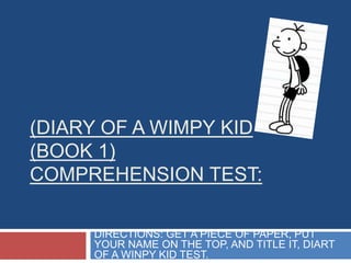 (DIARY OF A WIMPY KID
(BOOK 1)
COMPREHENSION TEST:
DIRECTIONS: GET A PIECE OF PAPER, PUT
YOUR NAME ON THE TOP, AND TITLE IT, DIART
OF A WINPY KID TEST.

 