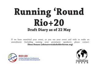 Running ‘Round
Rio+20
Draft Diary as of 22 May
If we have ommitted your event, or you see your event and wish to make an
amendment (including naming your prominent speakers), please contact:
Elena Denaro (edenaro@stakeholderforum.org)
 