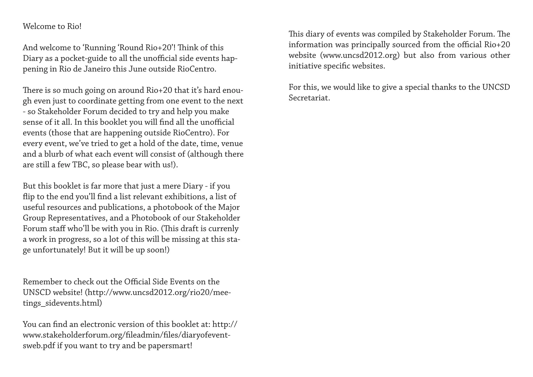 Welcome to Rio!
                                                                     This diary of events was compiled by Stakeholder Forum. The
And welcome to ‘Running ‘Round Rio+20’! Think of this                information was principally sourced from the official Rio+20
Diary as a pocket-guide to all the unofficial side events hap-       website (www.uncsd2012.org) but also from various other
pening in Rio de Janeiro this June outside RioCentro.                initiative specific websites.

There is so much going on around Rio+20 that it’s hard enou-         For this, we would like to give a special thanks to the UNCSD
gh even just to coordinate getting from one event to the next        Secretariat.
- so Stakeholder Forum decided to try and help you make
sense of it all. In this booklet you will find all the unofficial
events (those that are happening outside RioCentro). For
every event, we’ve tried to get a hold of the date, time, venue
and a blurb of what each event will consist of (although there
are still a few TBC, so please bear with us!).

But this booklet is far more that just a mere Diary - if you
flip to the end you’ll find a list relevant exhibitions, a list of
useful resources and publications, a photobook of the Major
Group Representatives, and a Photobook of our Stakeholder
Forum staff who’ll be with you in Rio. (This draft is currenly
a work in progress, so a lot of this will be missing at this sta-
ge unfortunately! But it will be up soon!)


Remember to check out the Official Side Events on the
UNSCD website! (http://www.uncsd2012.org/rio20/mee-
tings_sidevents.html)

You can find an electronic version of this booklet at: http://
www.stakeholderforum.org/fileadmin/files/diaryofevent-
sweb.pdf if you want to try and be papersmart!
 