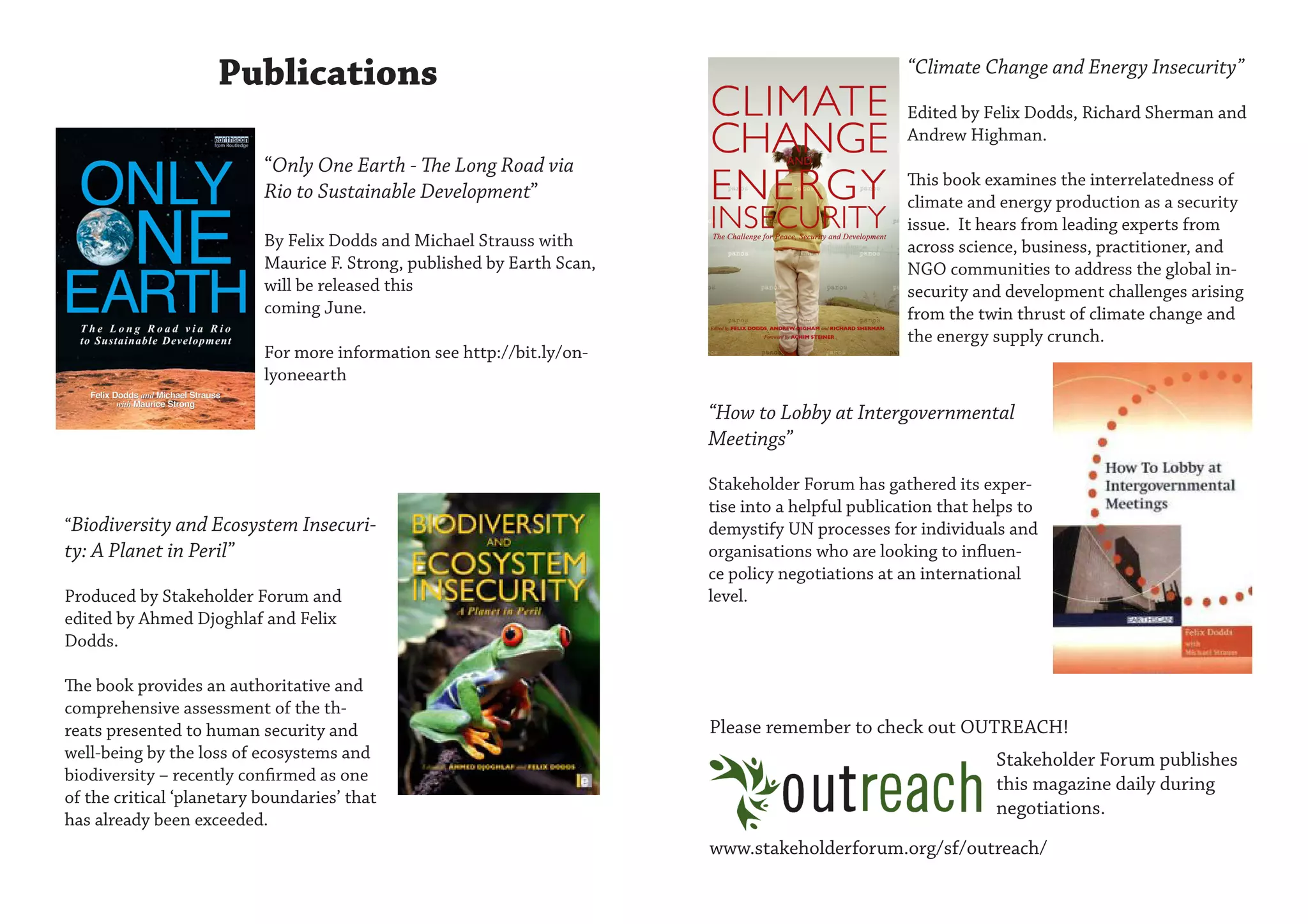 Publications                                                                   “Climate Change and Energy Insecurity”

                                                                                                    Edited by Felix Dodds, Richard Sherman and
                                                                                                    Andrew Highman.
                           “Only One Earth - The Long Road via
                                                                                                    This book examines the interrelatedness of
                           Rio to Sustainable Development”                                          climate and energy production as a security
                                                                                                    issue. It hears from leading experts from
                           By Felix Dodds and Michael Strauss with                                  across science, business, practitioner, and
                           Maurice F. Strong, published by Earth Scan,                              NGO communities to address the global in-
                           will be released this                                                    security and development challenges arising
                           coming June.                                                             from the twin thrust of climate change and
                                                                                                    the energy supply crunch.
                           For more information see http://bit.ly/on-
                           lyoneearth

                                                                         “How to Lobby at Intergovernmental
                                                                         Meetings”

                                                                         Stakeholder Forum has gathered its exper-
                                                                         tise into a helpful publication that helps to
“Biodiversity and Ecosystem Insecuri-                                    demystify UN processes for individuals and
ty: A Planet in Peril”                                                   organisations who are looking to influen-
                                                                         ce policy negotiations at an international
Produced by Stakeholder Forum and                                        level.
edited by Ahmed Djoghlaf and Felix
Dodds.

The book provides an authoritative and
comprehensive assessment of the th-
reats presented to human security and                                    Please remember to check out OUTREACH!
well-being by the loss of ecosystems and                                                                        Stakeholder Forum publishes
biodiversity – recently confirmed as one                                                                        this magazine daily during
of the critical ‘planetary boundaries’ that
                                                                                                                negotiations.
has already been exceeded.
                                                                         www.stakeholderforum.org/sf/outreach/
 