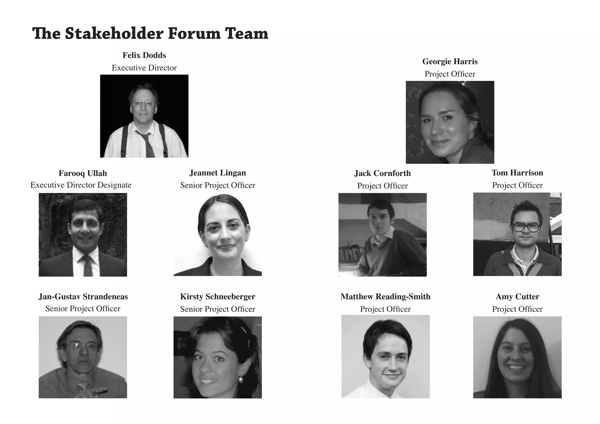 The Stakeholder Forum Team
                        Felix Dodds
                                                                                          Georgie Harris
                      Executive Director
                                                                                          Project Officer




       Farooq Ullah                          Jeannet Lingan            Jack Cornforth                       Tom Harrison
Executive Director Designate               Senior Project Officer       Project Officer                     Project Officer




  Jan-Gustav Strandeneas                   Kirsty Schneeberger      Matthew Reading-Smith                    Amy Cutter
    Senior Project Officer                 Senior Project Officer       Project Officer                     Project Officer
 