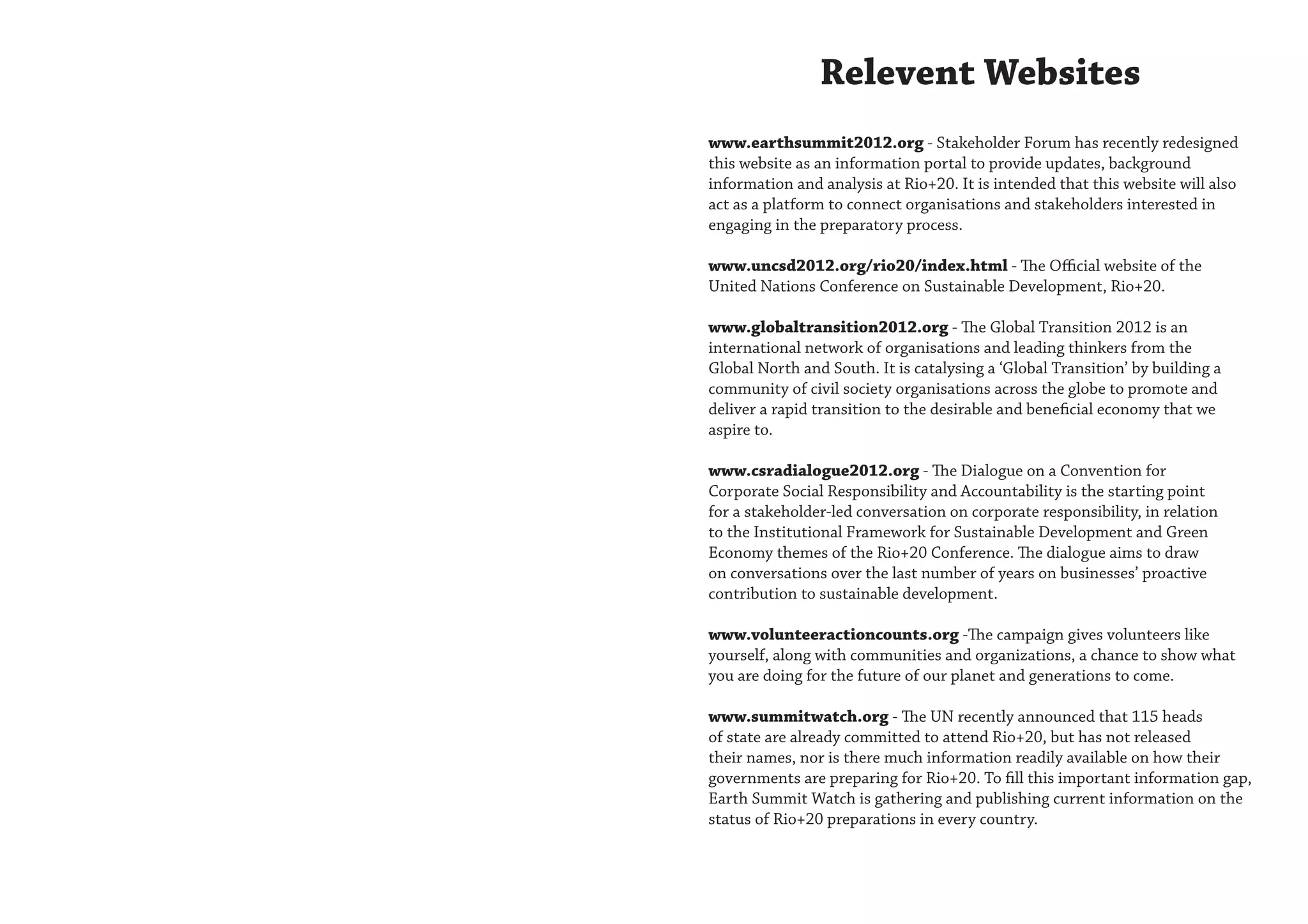 Relevent Websites
www.earthsummit2012.org - Stakeholder Forum has recently redesigned
this website as an information portal to provide updates, background
information and analysis at Rio+20. It is intended that this website will also
act as a platform to connect organisations and stakeholders interested in
engaging in the preparatory process.

www.uncsd2012.org/rio20/index.html - The Official website of the
United Nations Conference on Sustainable Development, Rio+20.

www.globaltransition2012.org - The Global Transition 2012 is an
international network of organisations and leading thinkers from the
Global North and South. It is catalysing a ‘Global Transition’ by building a
community of civil society organisations across the globe to promote and
deliver a rapid transition to the desirable and beneficial economy that we
aspire to.

www.csradialogue2012.org - The Dialogue on a Convention for
Corporate Social Responsibility and Accountability is the starting point
for a stakeholder-led conversation on corporate responsibility, in relation
to the Institutional Framework for Sustainable Development and Green
Economy themes of the Rio+20 Conference. The dialogue aims to draw
on conversations over the last number of years on businesses’ proactive
contribution to sustainable development.

www.volunteeractioncounts.org -The campaign gives volunteers like
yourself, along with communities and organizations, a chance to show what
you are doing for the future of our planet and generations to come.

www.summitwatch.org - The UN recently announced that 115 heads
of state are already committed to attend Rio+20, but has not released
their names, nor is there much information readily available on how their
governments are preparing for Rio+20. To fill this important information gap,
Earth Summit Watch is gathering and publishing current information on the
status of Rio+20 preparations in every country.
 