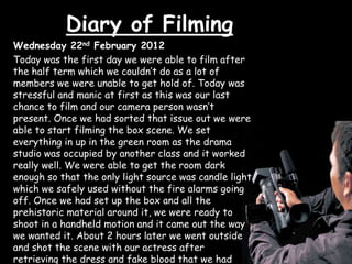 Diary of Filming
Wednesday 22nd February 2012
Today was the first day we were able to film after
the half term which we couldn’t do as a lot of
members we were unable to get hold of. Today was
stressful and manic at first as this was our last
chance to film and our camera person wasn’t
present. Once we had sorted that issue out we were
able to start filming the box scene. We set
everything in up in the green room as the drama
studio was occupied by another class and it worked
really well. We were able to get the room dark
enough so that the only light source was candle light
which we safely used without the fire alarms going
off. Once we had set up the box and all the
prehistoric material around it, we were ready to
shoot in a handheld motion and it came out the way
we wanted it. About 2 hours later we went outside
and shot the scene with our actress after
retrieving the dress and fake blood that we had
 