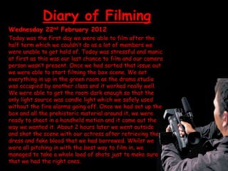 Diary of Filming
Wednesday 22nd February 2012
Today was the first day we were able to film after the
half term which we couldn’t do as a lot of members we
were unable to get hold of. Today was stressful and manic
at first as this was our last chance to film and our camera
person wasn’t present. Once we had sorted that issue out
we were able to start filming the box scene. We set
everything in up in the green room as the drama studio
was occupied by another class and it worked really well.
We were able to get the room dark enough so that the
only light source was candle light which we safely used
without the fire alarms going off. Once we had set up the
box and all the prehistoric material around it, we were
ready to shoot in a handheld motion and it came out the
way we wanted it. About 2 hours later we went outside
and shot the scene with our actress after retrieving the
dress and fake blood that we had borrowed. Whilst we
were all pitching in with the best way to film in, we
managed to take a whole load of shots just to make sure
that we had the right ones.
 