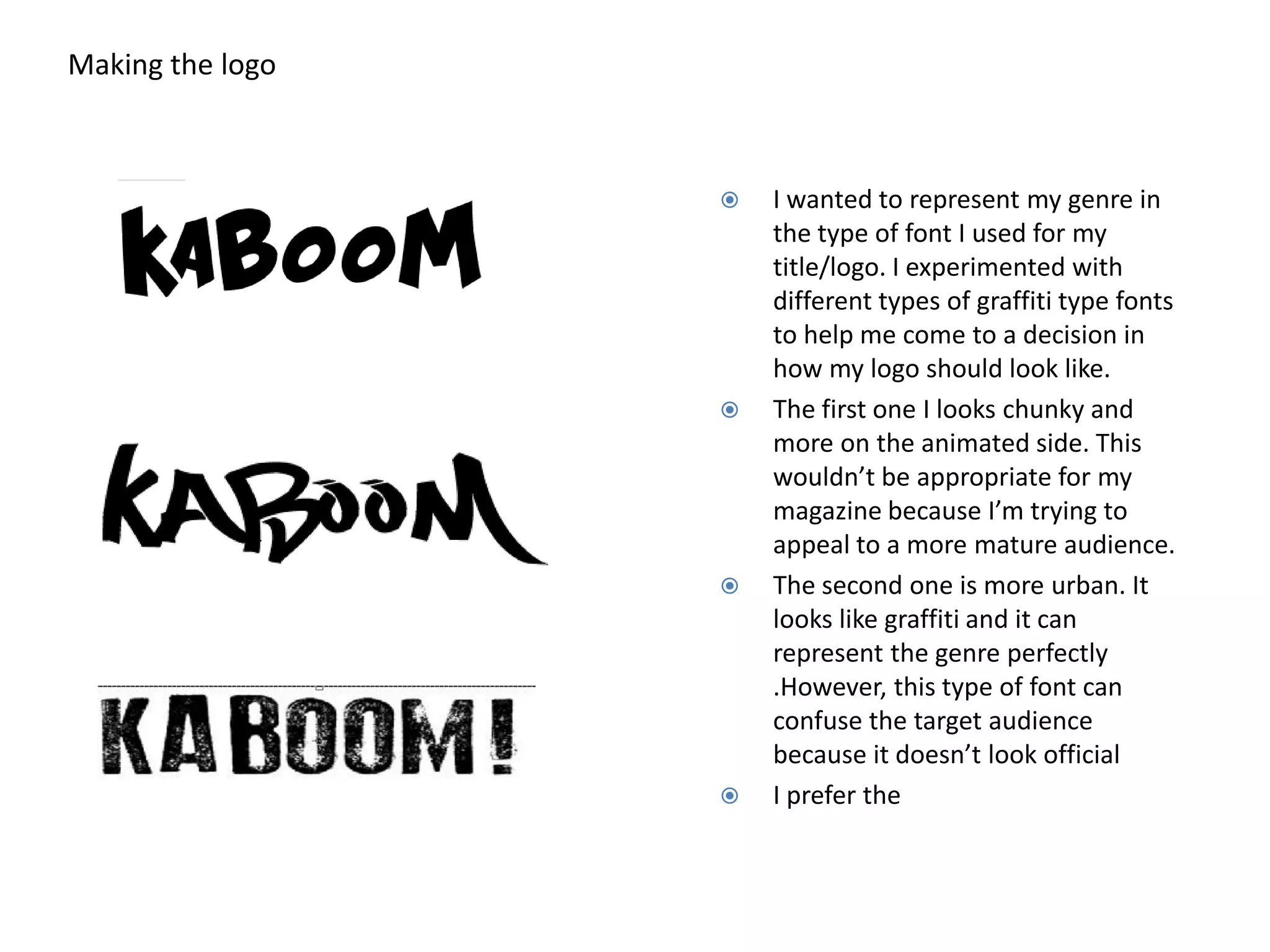 Making the logo
I wanted to represent my genre in
the type of font I used for my
title/logo. I experimented with
different types of graffiti type fonts
to help me come to a decision in
how my logo should look like.
The first one I looks chunky and
more on the animated side. This
wouldn’t be appropriate for my
magazine because I’m trying to
appeal to a more mature audience.
The second one is more urban. It
looks like graffiti and it can
represent the genre perfectly
.However, this type of font can
confuse the target audience
because it doesn’t look official
I prefer the