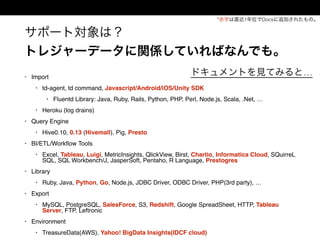 サポート対象は？
トレジャーデータに関係していればなんでも。
• Import
• td-agent, td command, Javascript/Android/iOS/Unity SDK
• Fluentd Library: Java, Ruby, Rails, Python, PHP, Perl, Node.js, Scala, .Net, …
• Heroku (log drains)
• Query Engine
• Hive0.10, 0.13 (Hivemall), Pig, Presto
• BI/ETL/Workﬂow Tools
• Excel, Tableau, Luigi, MetricInsights, QlickView, Birst, Chartio, Informatica Cloud, SQuirreL
SQL, SQL Workbench/J, JasperSoft, Pentaho, R Language, Prestogres
• Library
• Ruby, Java, Python, Go, Node.js, JDBC Driver, ODBC Driver, PHP(3rd party), …
• Export
• MySQL, PostgreSQL, SalesForce, S3, Redshift, Google SpreadSheet, HTTP, Tableau
Server, FTP, Leftronic
• Environment
• TreasureData(AWS), Yahoo! BigData Insights(IDCF cloud)
*赤字は直近1年位でDocsに追加されたもの。
ドキュメントを見てみると…
 