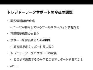 トレジャーデータサポートの今後の課題
• 顧客情報DBの作成
• ユーザが利用しているツールやバージョン情報など
• 再現環境構築の自動化
• サポートを評価するためのKPI
• 顧客満足度？サポート解決数？
• トレジャーデータのサポートの定義
• どこまで調査するのか？どこまでサポートするのか？
• etc…
 