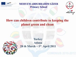 MERYEM ABDURRAHIM GİZER Primary School   How can children contribute to keeping the planet green and clean Turkey Adana 28 th March – 1st  April 2011 