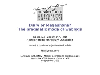 Diary or Megaphone?
The pragmatic mode of weblogs

           Cornelius Puschmann, PhD
      Heinrich-Heine University Düsseldorf

         cornelius.puschmann@uni-duesseldorf.de

                    http://ynada.com/

 Language in the (New) Media: Technologies and Ideologies
          University of Washington, Seattle, WA
                    4 September 2009
 