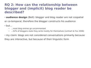 RQ 2: How can the relationship between
blogger and (implicit) blog reader be
described?
●   audience design (Bell): blogger and blog reader are not cospatial
or co-temporal, therefore the blogger constructs his audience
●   but...
      ●   ...most blog entries go uncommented
      ●   ...52% of bloggers state they write mostly for themselves (Lenhart & Fox 2006)

●   my claim: blogs are not considered conversations primarily because
they are interactive, but because of their linguistic form
 