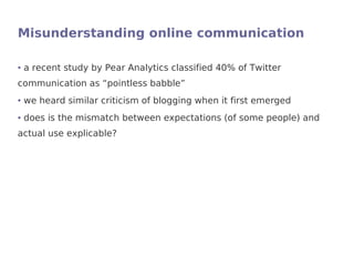 Misunderstanding online communication

●   a recent study by Pear Analytics classified 40% of Twitter
communication as “pointless babble”
●   we heard similar criticism of blogging when it first emerged
●   does is the mismatch between expectations (of some people) and
actual use explicable?
 