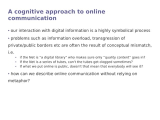 A cognitive approach to online
communication
●   our interaction with digital information is a highly symbolical process
●   problems such as information overload, transgression of
private/public borders etc are often the result of conceptual mismatch,
i.e.
       ●   if the Net is “a digital library” who makes sure only “quality content” goes in?
       ●   If the Net is a series of tubes, can't the tubes get clogged sometimes?
       ●   If what we put online is public, doesn't that mean that everybody will see it?

●   how can we describe online communication without relying on
metaphor?
 