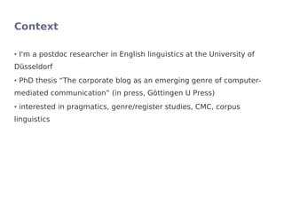 Context

●   I'm a postdoc researcher in English linguistics at the University of
Düsseldorf
●   PhD thesis “The corporate blog as an emerging genre of computer-
mediated communication” (in press, Göttingen U Press)
●   interested in pragmatics, genre/register studies, CMC, corpus
linguistics
 