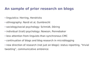 An sample of prior research on blogs

●   linguistics: Herring, Hendricks
●   ethnography: Nardi et al, Gumbrecht
●   sociology/social psychology: Schmidt, Döring
●   individual (trait) psychology: Nowson, Pennebaker
●   less attention from linguists than synchronous CMC
●   continuation of blogs and blog research in microblogging
●   new direction of research (not just on blogs): status reporting, “trivial
tweeting”, communicative ambience
 