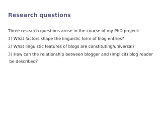 Research questions

Three research questions arose in the course of my PhD project:
1) What factors shape the linguistic form of blog entries?
2) What linguistic features of blogs are constituting/universal?
3) How can the relationship between blogger and (implicit) blog reader
be described?
 