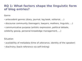 RQ 1: What factors shape the linguistic form
of blog entries?

Genre
●   antecedent genres (diary, journal, log book, editorial, ...)
●   discourse community (teenagers, lawyers, mothers, linguists, ...)
●   communicative purpose (artistic expression, political debate,
celebrity gossip, personal knowledge management, ...)


Situation
●   availability of metadata (time of utterance, identity of the speaker)
●   diachrony (back-reference via self-linking)
 