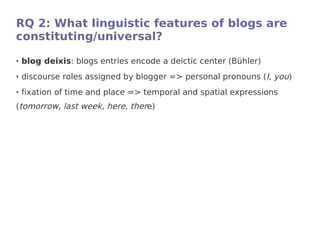 RQ 2: What linguistic features of blogs are
constituting/universal?
●   blog deixis: blogs entries encode a deictic center (Bühler)
●   discourse roles assigned by blogger => personal pronouns (I, you)
●   fixation of time and place => temporal and spatial expressions
(tomorrow, last week, here, there)
 