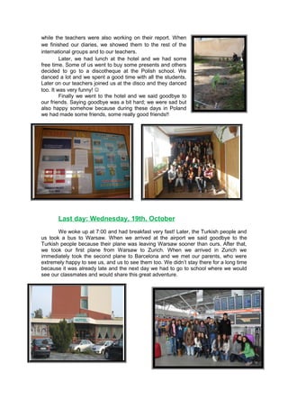 while the teachers were also working on their report. When
we finished our diaries, we showed them to the rest of the
international groups and to our teachers.
Later, we had lunch at the hotel and we had some
free time. Some of us went to buy some presents and others
decided to go to a discotheque at the Polish school. We
danced a lot and we spent a good time with all the students.
Later on our teachers joined us at the disco and they danced
too. It was very funny! 
Finally we went to the hotel and we said goodbye to
our friends. Saying goodbye was a bit hard; we were sad but
also happy somehow because during these days in Poland
we had made some friends, some really good friends!!
Last day: Wednesday, 19th. October
We woke up at 7:00 and had breakfast very fast! Later, the Turkish people and
us took a bus to Warsaw. When we arrived at the airport we said goodbye to the
Turkish people because their plane was leaving Warsaw sooner than ours. After that,
we took our first plane from Warsaw to Zurich. When we arrived in Zurich we
immediately took the second plane to Barcelona and we met our parents, who were
extremely happy to see us, and us to see them too. We didn’t stay there for a long time
because it was already late and the next day we had to go to school where we would
see our classmates and would share this great adventure.
 