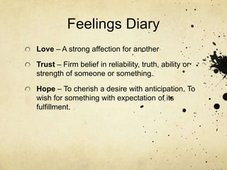 Feelings DiaryLove – A strong affection for anotherTrust – Firm belief in reliability, truth, ability or strength of someone or something.Hope – To cherish a desire with anticipation. To wish for something with expectation of its fulfillment.