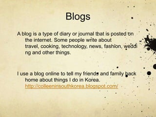 BlogsA blog is a type of diary or journal that is posted on the internet. Some people write about travel, cooking, technology, news, fashion, wedding and other things. I use a blog online to tell my friends and family back home about things I do in Korea. http://colleeninsouthkorea.blogspot.com/