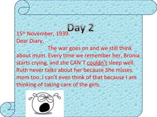 15 th  November, 1939. Dear Diary,  The war goes on and we still think about mum. Every time we remember her, Bronia starts crying, and she CAN´T  couldn’t  sleep well. Ruth never talks about her because She misses mom too. I can’t even think of that because I am thinking of taking care of the girls. 