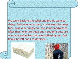 We went back to the cellar and Bronia went to sleep.  Ruth was very tired , so she went to sleep too. I was very hungry so I ate some sandwiches . After that I went to sleep but it couldn’t because of one woodpecker that was bothering me.  But  finally he left and I could sleep. 
