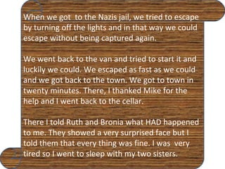 When we got  to the Nazis jail, we tried to escape by turning off the lights and in that way we could escape without being captured again. We went back to the van and tried to start it and luckily we could. We escaped as fast as we could and we got back to the town. We got to town in twenty minutes. There, I thanked Mike for the help and I went back to the cellar. There I told Ruth and Bronia what HAD happened to me. They showed a very surprised face but I told them that every thing was fine. I was  very tired so I went to sleep with my two sisters. 