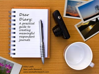 Dear
Diary:
A practical
guide to
creating
meaningful
respondent
journals




  Abby Leafe
  New Leafe Research
  www.newleaferesearch.com   1
 