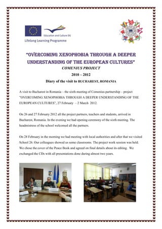 “OvercOming xenOphObia thrOugh a deeper
      understanding Of the eurOpean cultures”
                                COMENIUS PROJECT
                                        2010 – 2012
                    Diary of the visit to BUCHAREST, ROMANIA

A visit to Bucharest in Romania – the sixth meeting of Comenius partnership – project
”OVERCOMING XENOPHOBIA THROUGH A DEEPER UNDERSTANDING OF THE
EUROPEAN CULTURES”, 27 February – 2 March 2012.


On 26 and 27 February 2012 all the project partners, teachers and students, arrived in
Bucharest, Romania. In the evening we had opening ceremony of the sixth meeting. The
headmistress of the school welcomed all the partners.


On 28 February in the morning we had meeting with local authorities and after that we visited
School 26. Our colleagues showed us some classrooms. The project work session was held.
We chose the cover of the Peace Book and agreed on final details about its editing. We
exchanged the CDs with all presentations done during almost two years.
 