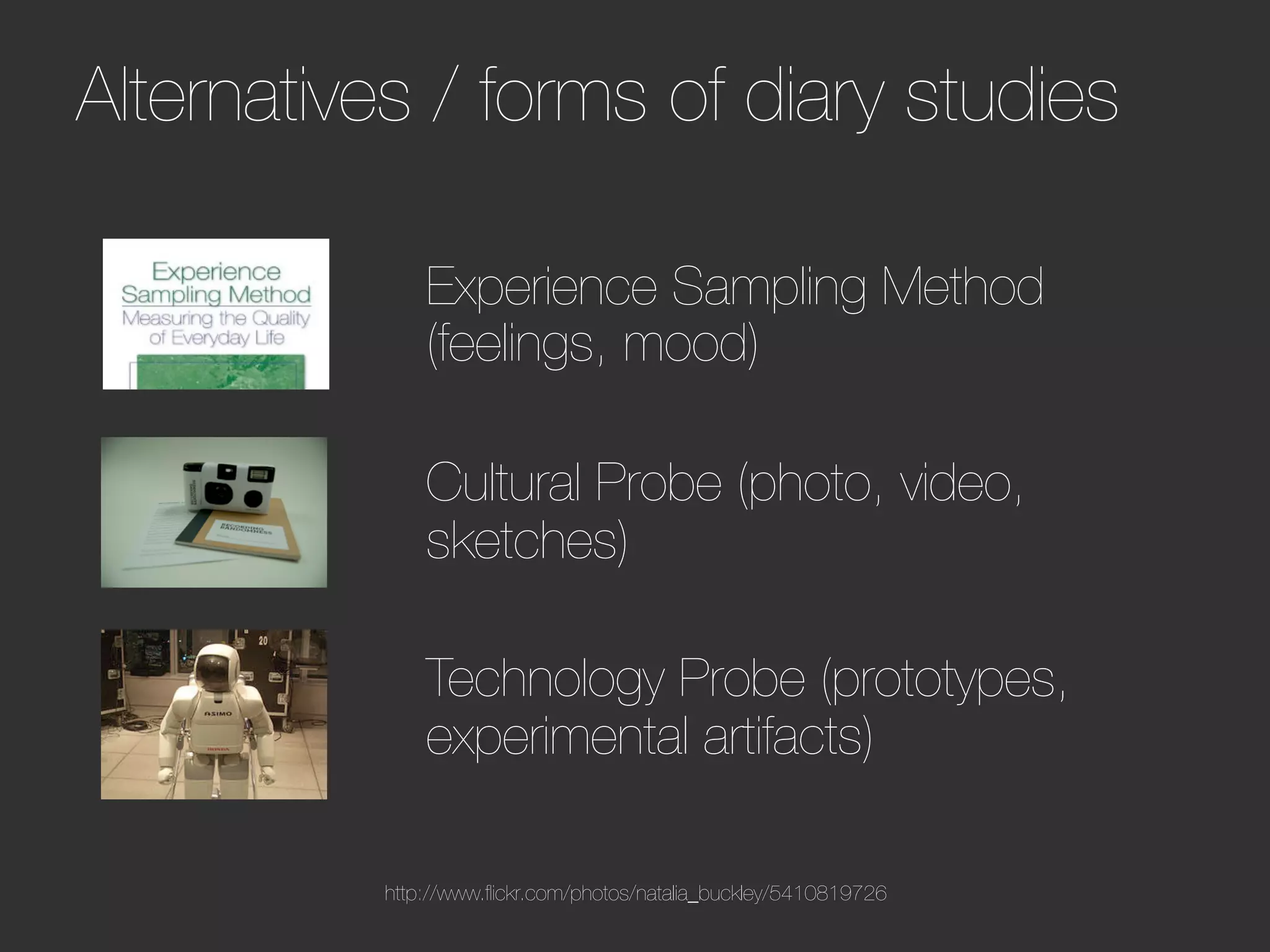 Alternatives / forms of diary studies                               




              Experience Sampling Method
              (feelings, mood)
              
              Cultural Probe (photo, video,
              sketches)
              
              Technology Probe (prototypes,
              experimental artifacts)

          http://www.ﬂickr.com/photos/natalia_buckley/5410819726
 