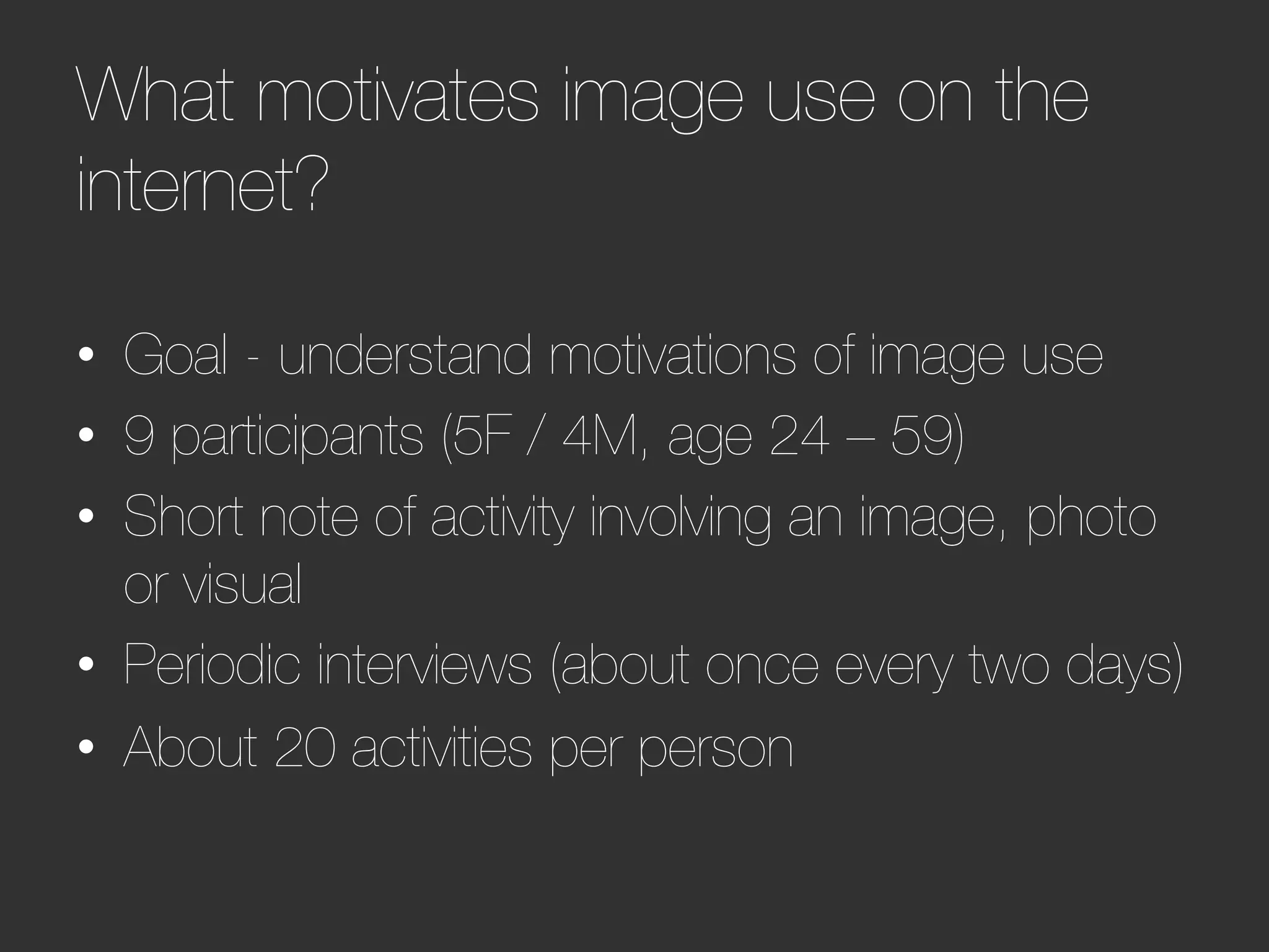 What motivates image use on the
internet?  




•  Goal - understand motivations of image use
•  9 participants (5F / 4M, age 24 – 59)
•  Short note of activity involving an image, photo
   or visual
•  Periodic interviews (about once every two days)
•  About 20 activities per person


 