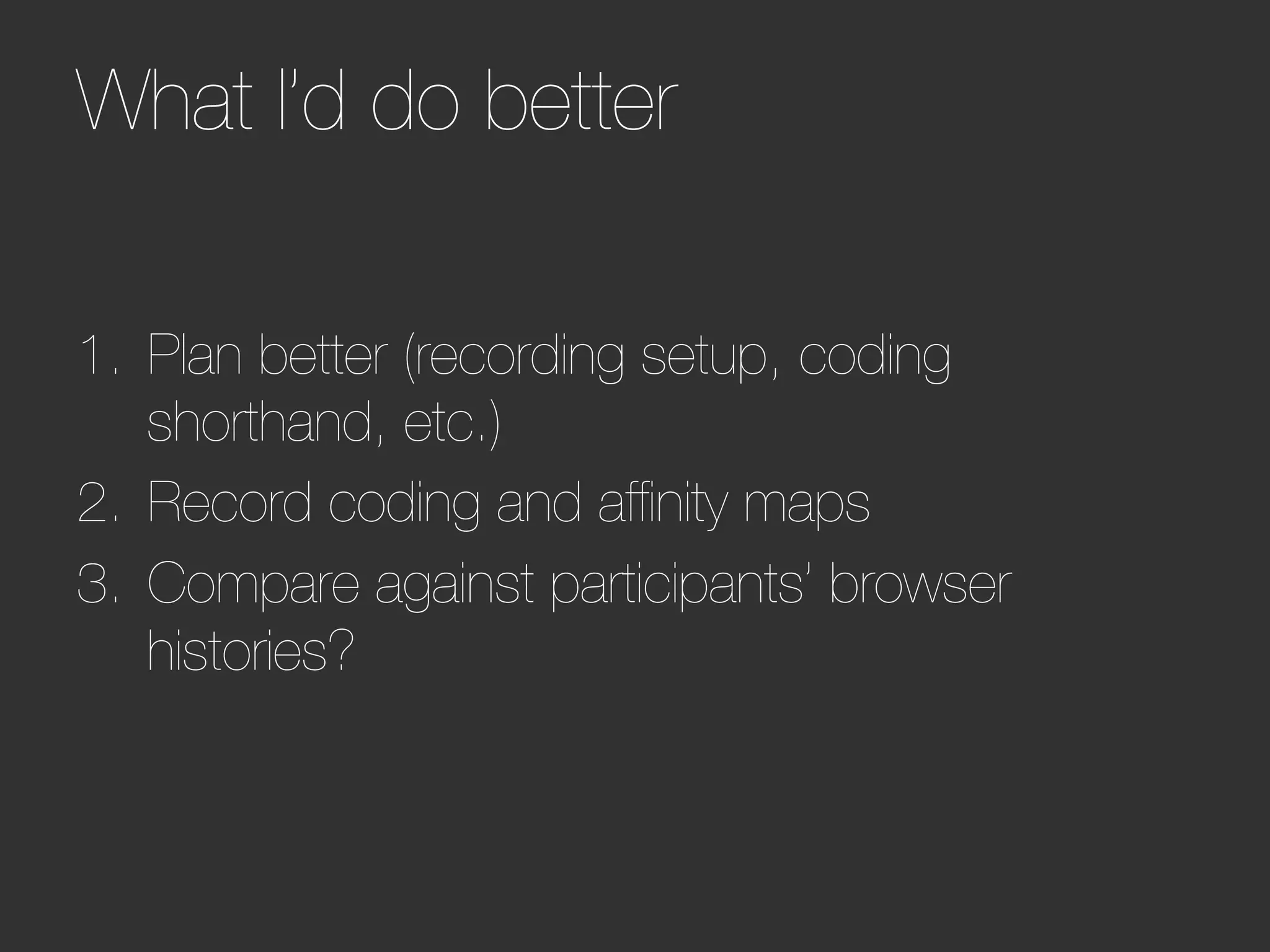 What I’d do better        




1.  Plan better (recording setup, coding
    shorthand, etc.)
2.  Record coding and afﬁnity maps
3.  Compare against participants’ browser
    histories?
 