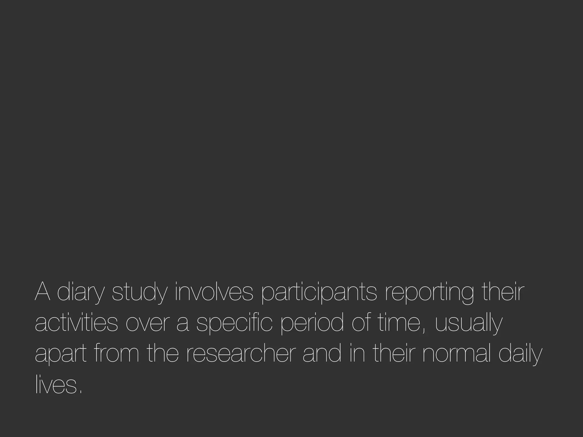A diary study involves participants reporting their
activities over a speciﬁc period of time, usually
apart from the researcher and in their normal daily
lives.
 