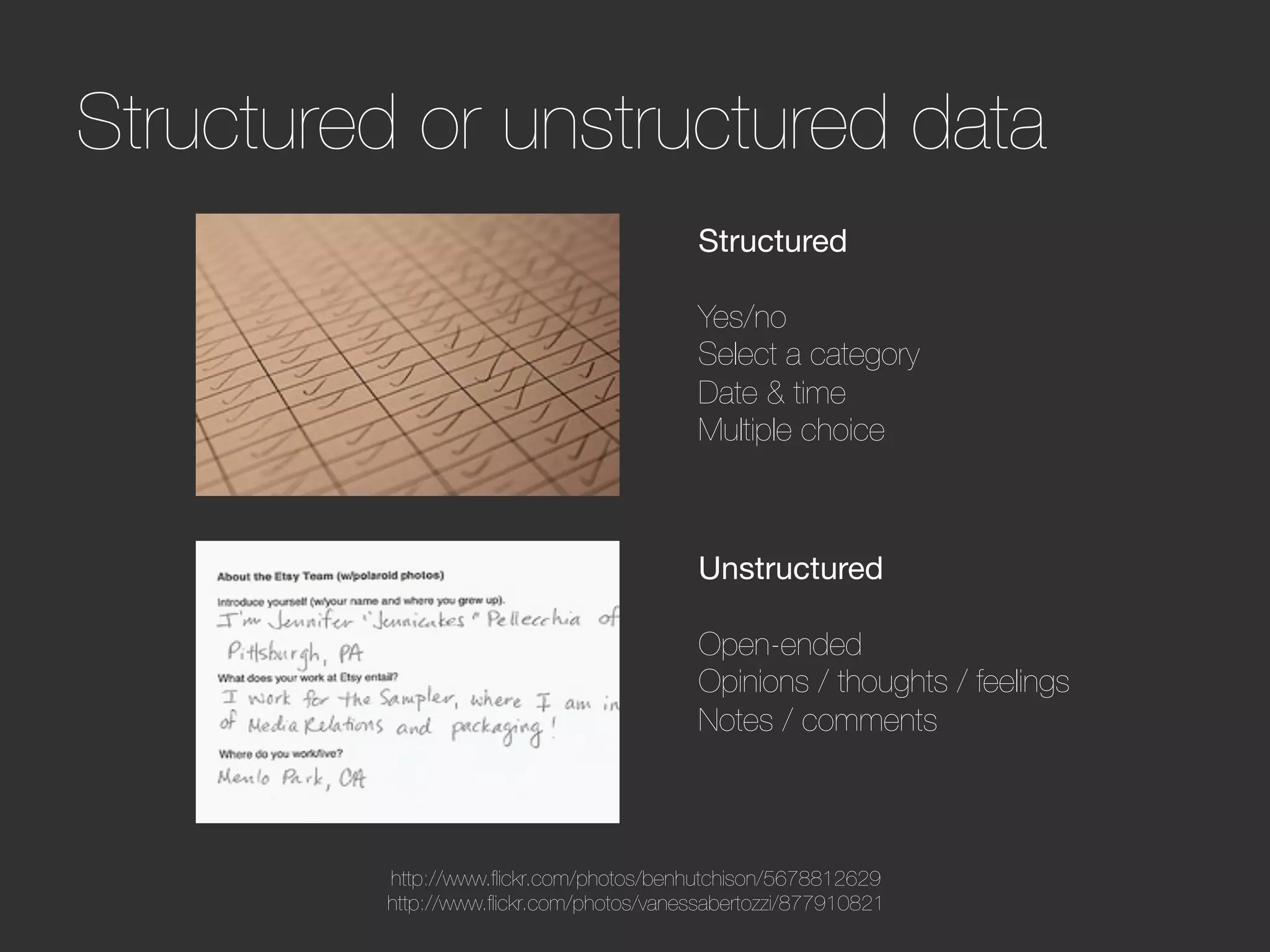 Structured or unstructured data
                                           Structured
                                           
                                           Yes/no
                                           Select a category
                                           Date & time
                                           Multiple choice



                                           Unstructured
                                           
                                           Open-ended
                                           Opinions / thoughts / feelings
                                           Notes / comments



          http://www.ﬂickr.com/photos/benhutchison/5678812629
          http://www.ﬂickr.com/photos/vanessabertozzi/877910821
 
