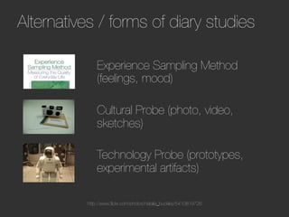 Alternatives / forms of diary studies                               




              Experience Sampling Method
              (feelings, mood)
              
              Cultural Probe (photo, video,
              sketches)
              
              Technology Probe (prototypes,
              experimental artifacts)

          http://www.ﬂickr.com/photos/natalia_buckley/5410819726
 