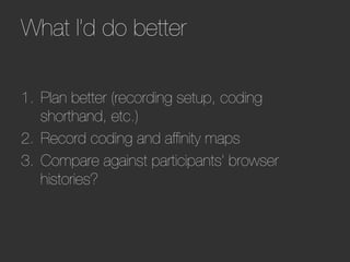 What I’d do better        




1.  Plan better (recording setup, coding
    shorthand, etc.)
2.  Record coding and afﬁnity maps
3.  Compare against participants’ browser
    histories?
 