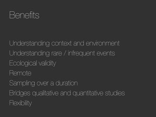 Beneﬁts

Understanding context and environment
Understanding rare / infrequent events
Ecological validity
Remote
Sampling over a duration
Bridges qualitative and quantitative studies
Flexibility
 
