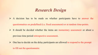 Research Design
➢ A decision has to be made on whether participants have to answer the
questionnaires on predefined (i.e. fixed assessment) or at random time-points.
➢ It should be decided whether the items are momentary assessment or about a
previous time period retrospective assessment.
➢ One has to decide on the delay participants are allowed to respond to the prompt
to fill out the questionnaire.
 
