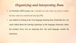 Organizing and interpreting Data
• As Pavlenko (2007) points out, ‘consider not only what was said or written
but also what was omitted and why’ (p. 274).
• one student in looking at her own language learning diary found that she very
rarely talked about her learning experience in the language classroom; rather,
her primary focus was on analyzing how she used language outside the
classroom.
 