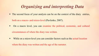 Organizing and interpreting Data
▪ The second focus of your analysis can be on the context of the diary entries,
both on a macro- and micro-level (Pavlenko, 2007).
▪ On a macro level, you can examine the political, economic, and cultural
circumstances of where the diary was written.
▪ While on a micro-level you can consider factors such as the actual location
where the diary was written and the age of the narrator.
 