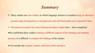 Summary
▪ Diary studies are case studies in which language learners or teachers keep an intensive
journal using introspection or retrospection and self observation over a period of time.
▪ first-person research, but some third-person diary studies have been completed.
●few published diary studies looking at different aspects of the learning and teaching
process, it is difficult to compare the findings of the studies.
● To consider the content, context, and form of the narrative.
 